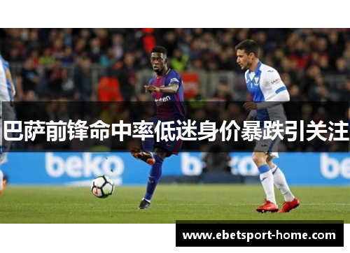 巴萨前锋命中率低迷身价暴跌引关注